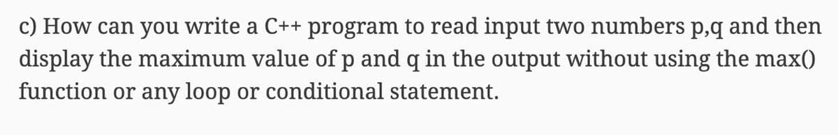 c) How can you write a C++ program to read input two numbers p,q and then
display the maximum value ofp and q in the output without using the max()
function or any loop or conditional statement.
