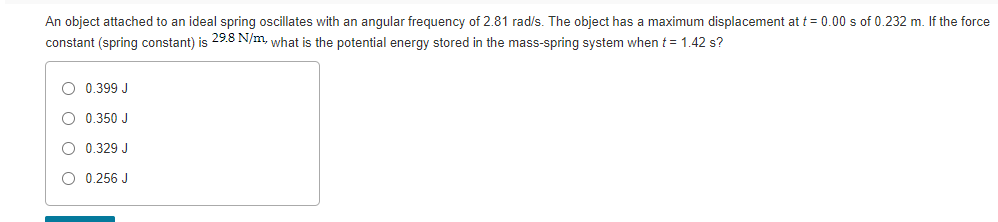 An object attached to an ideal spring oscillates with an angular frequency of 2.81 rad/s. The object has a maximum displacement at t = 0.00 s of 0.232 m. If the force
constant (spring constant) is 29.8 N/m, what is the potential energy stored in the mass-spring system when t = 1.42 s?
O 0.399 J
O 0.350 J
O 0.329 J
O 0.256 J
