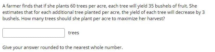 A farmer finds that if she plants 60 trees per acre, each tree will yield 35 bushels of fruit. She
estimates that for each additional tree planted per acre, the yield of each tree will decrease by 3
bushels. How many trees should she plant per acre to maximize her harvest?
trees
Give your answer rounded to the nearest whole number.
