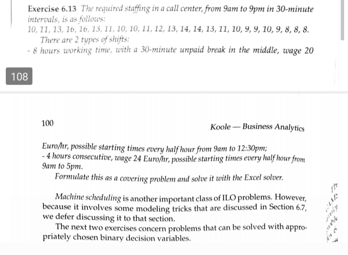 Exercise 6.13 The required staffing in a call center, from 9am to 9pm in 30-minute
intervals, is as follows:
10, 11, 13, 16, 16, 13, 11, 10, 10, 11, 12, 13, 14, 14, 13, 11, 10, 9, 9, 10, 9, 8, 8, 8.
There are 2 types of shifts:
- 8 hours working time, with a 30-minute unpaid break in the middle, wage 20
108
100
Koole – Business Analytics
Euro/hr, possible starting times every half hour from 9am to 12:30pm;
-4 hours consecutive, wage 24 Euro/hr, possible starting times every half hour from
9am to 5pm.
Formulate this as a covering problem and solve it with the Excel solver.
Machine scheduling is another important class of ILO problems. However,
because it involves some modeling tricks that are discussed in Section 6.7,
we defer discussing it to that section.
The next two exercises concern problems that can be solved with appro-
priately chosen binary decision variables.
Th
