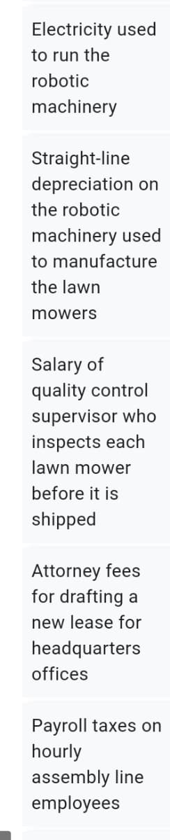 Electricity used
to run the
robotic
machinery
Straight-line
depreciation on
the robotic
machinery used
to manufacture
the lawn
mowers
Salary of
quality control
supervisor who
inspects each
lawn mower
before it is
shipped
Attorney fees
for drafting a
new lease for
headquarters
offices
Payroll taxes on
hourly
assembly line
employees
