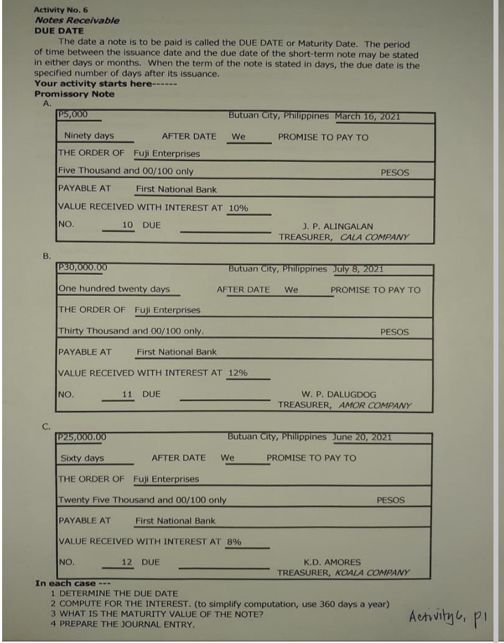 Activity No.6
Notes Receivable
DUE DATE
The date a note is to be paid is called the DUE DATE or Maturity Date. The period
of time between the issuance date and the due date of the short-term note may be stated
in either days or months. When the term of the note is stated in days, the due date is the
specified number of days after its issuance.
Your activity starts here----
Promissory Note
A.
P5,000
Butuan City, Philippines March 16, 2021
Ninety days
AFTER DATE
We
PROMISE TO PAY TO
THE ORDER OF Fuji Enterprises
Five Thousand and 00/100 only
PESOS
PAYABLE AT
First National Bank
VALUE RECEIVED WITH INTEREST AT 10%
NO.
10 DUE
J. P. ALINGALAN
TREASURER, CALA COMPANY
B.
P30,000.00
Butuan City, Philippines July 8, 2021
One hundred twenty days
AFTER DATE
We
PROMISE TO PAY TO
THE ORDER OF Fuji Enterprises
Thirty Thousand and 00/100 only.
PESOS
PAYABLE AT
First National Bank
VALUE RECEIVED WITH INTEREST AT 12%
11 DUE
W. P. DALUGDOG
TREASURER, AMOR COMPANY
NO.
C.
P25,000.00
Butuan City, Philippines June 20, 2021
Sixty days
AFTER DATE
We
PROMISE TO PAY TO
THE ORDER OF Fuji Enterprises
Twenty Five Thousand and 00/100 only
PESOS
PAYABLE AT
First National Bank
VALUE RECEIVED WITH INTEREST AT 8%
NO.
12 DUE
K.D. AMORES
TREASURER, KOALA COMPANY
In each case ---
1 DETERMINE THE DUE DATE
2 COMPUTE FOR THE INTEREST. (to simplify computation, use 360 days a year)
3 WHAT IS THE MATURITY VALUE QOF THE NOTE?
Actvityb, p.
4 PREPARE THE JOURNAL ENTRY.
