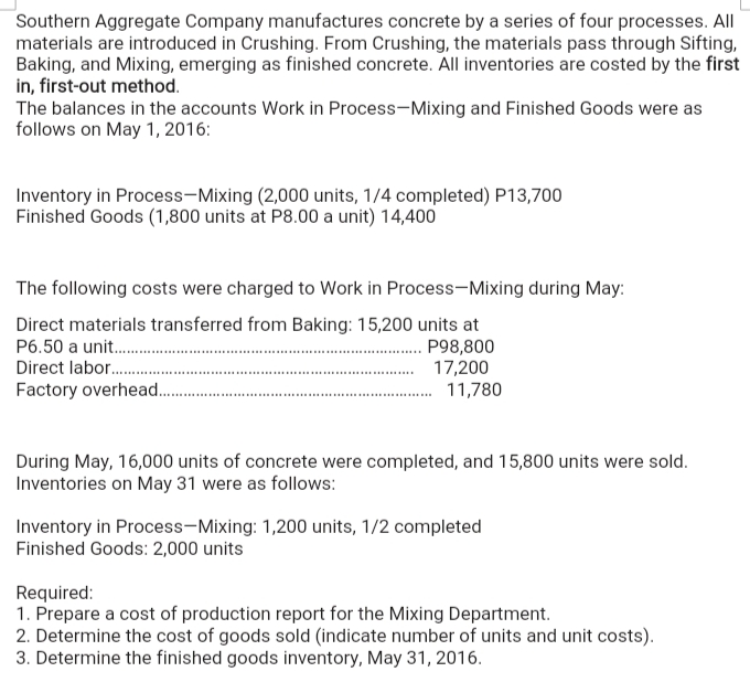 Southern Aggregate Company manufactures concrete by a series of four processes. All
materials are introduced in Crushing. From Crushing, the materials pass through Sifting,
Baking, and Mixing, emerging as finished concrete. All inventories are costed by the first
in, first-out method.
The balances in the accounts Work in Process-Mixing and Finished Goods were as
follows on May 1, 2016:
Inventory in Process-Mixing (2,000 units, 1/4 completed) P13,700
Finished Goods (1,800 units at P8.00 a unit) 14,400
The following costs were charged to Work in Process-Mixing during May:
Direct materials transferred from Baking: 15,200 units at
P98,800
17,200
11,780
P6.50 a unit .
Direct labor.
Factory overhead.
During May, 16,000 units of concrete were completed, and 15,800 units were sold.
Inventories on May 31 were as follows:
Inventory in Process-Mixing: 1,200 units, 1/2 completed
Finished Goods: 2,000 units
Required:
1. Prepare a cost of production report for the Mixing Department.
2. Determine the cost of goods sold (indicate number of units and unit costs).
3. Determine the finished goods inventory, May 31, 2016.
