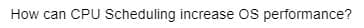 How can CPU Scheduling increase OS performance?