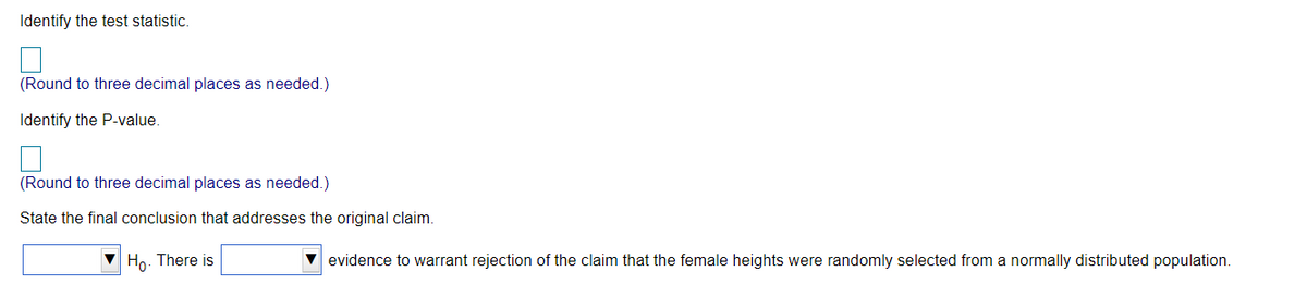 Identify the test statistic.
(Round to three decimal places as needed.)
Identify the P-value
(Round to three decimal places as needed.)
State the final conclusion that addresses the original claim.
Ho. There is
V evidence to warrant rejection of the claim that the female heights were randomly selected from a normally distributed population.
