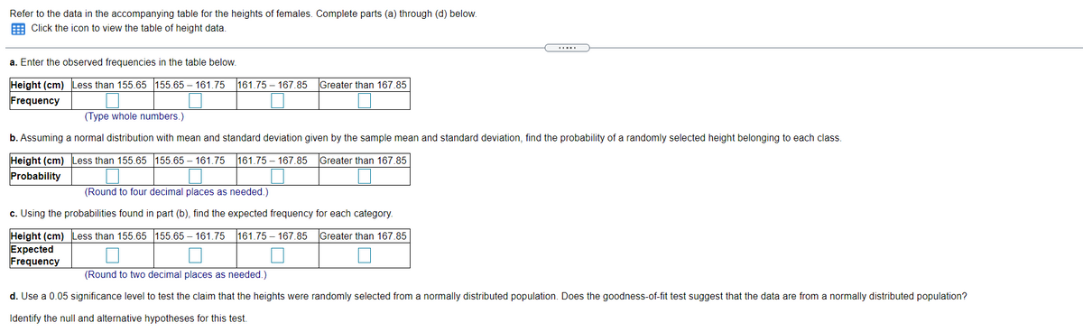 Refer to the data in the accompanying table for the heights of females. Complete parts (a) through (d) below.
E Click the icon to view the table of height data.
a. Enter the observed frequencies in the table below.
Height (cm) Less than 155.65 155.65 – 161.75
161.75 – 167.85 Greater than 167.85
Frequency
(Type whole numbers.)
b. Assuming a normal distribution with mean and standard deviation given by the sample mean and standard deviation, find the probability of a randomly selected height belonging to each class.
Height (cm) Less than 155.65 155.65 – 161.75
161.75 – 167.85
Greater than 167.85
Probability
(Round to four decimal places as needed.)
c. Using the probabilities found in part (b), find the expected frequency for each category.
Height (cm) Less than 155.65 155.65 – 161.75
Expected
Frequency
161.75 – 167.85
Greater than 167.85
(Round to two decimal places as needed.)
d. Use a 0.05 significance level to test the claim that the heights were randomly selected from a normally distributed population. Does the goodness-of-fit test suggest that the data are from a normally distributed population?
Identify the null and alternative hypotheses for this test.
