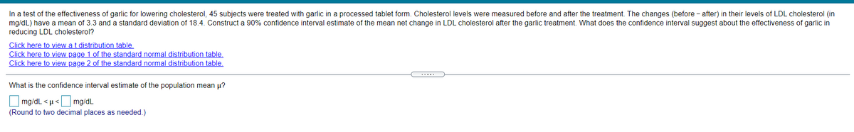 In a test of the effectiveness of garlic for lowering cholesterol, 45 subjects were treated with garlic in a processed tablet form. Cholesterol levels were measured before and after the treatment. The changes (before - after) in their levels of LDL cholesterol (in
mg/dL) have a mean of 3.3 and a standard deviation of 18.4. Construct a 90% confidence interval estimate of the mean net change in LDL cholesterol after the garlic treatment. What does the confidence interval suggest about the effectiveness of garlic in
reducing LDL cholesterol?
Click here to view a t distribution table,
Click here to view page 1 of the standard normal distribution table.
Click here to view page 2 of the standard normal distribution table.
.....
What is the confidence interval estimate of the population mean µ?
mg/dL < µ< mg/dL
(Round to two decimal places as needed.)
