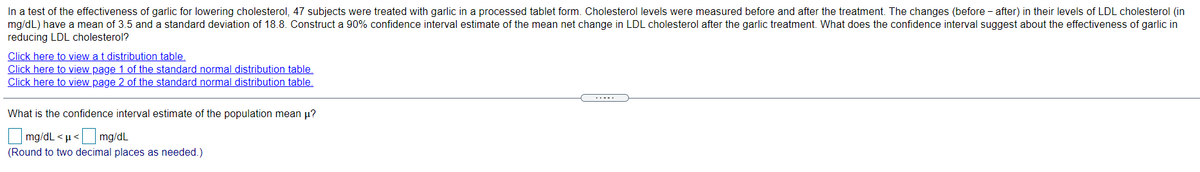 In a test of the effectiveness of garlic for lowering cholesterol, 47 subjects were treated with garlic in a processed tablet form. Cholesterol levels were measured before and after the treatment. The changes (before - after) in their levels of LDL cholesterol (in
mg/dL) have a mean of 3.5 and a standard deviation of 18.8. Construct a 90% confidence interval estimate of the mean net change in LDL cholesterol after the garlic treatment. What does the confidence interval suggest about the effectiveness of garlic in
reducing LDL cholesterol?
Click here to view a t distribution table.
Click here to view page 1 of the standard normal distribution table.
Click here to view page 2 of the standard normal distribution table.
What is the confidence interval estimate of the population mean µ?
mg/dL < µ< mg/dL
(Round to two decimal places as needed.)
