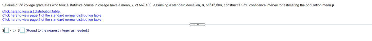 Salaries of 38 college graduates who took a statistics course in college have a mean, x, of $67,400. Assuming a standard deviation, o, of S$15,504, construct a 95% confidence interval for estimating the population mean u.
Click here to view a t distribution table.
Click here to view page 1 of the standard normal distribution table.
Click here to view page 2 of the standard normal distribution table.
s<H<S|
(Round to the nearest integer as needed.)
