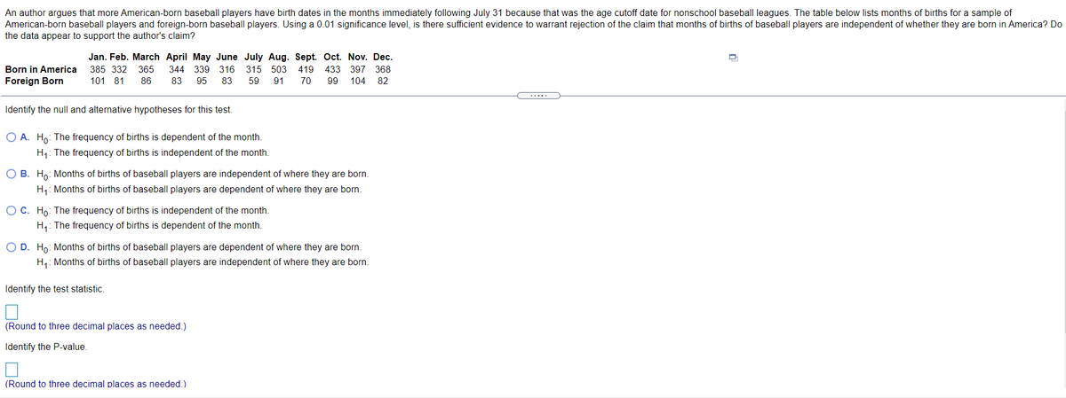 An author argues that more American-born baseball players have birth dates in the months immediately following July 31 because that was the age cutoff date for nonschool baseball leagues. The table below lists months of births for a sample of
American-born baseball players and foreign-born baseball players. Using a 0.01 significance level, is there sufficient evidence to warrant rejection of the claim that months of births of baseball players are independent of whether they are born in America? Do
the data appear to support the author's claim?
Jan. Feb. March April May June July Aug. Sept. Oct. Nov. Dec.
Born in America
385 332
365
344 339 316
315 503
419
433
397 368
Foreign Born
101 81
86
83
95
83
59
91
70
99
104 82
.....
Identify the null and alternative hypotheses for this test.
O A. Ho: The frequency of births is dependent of the month.
H1: The frequency of births is independent of the month.
O B. Ho: Months of births of baseball players are independent of where they are born.
H: Months of births of baseball players are dependent of where they are born.
OC. Ho: The frequency of births is independent of the month.
H,: The frequency of births is dependent of the month.
O D. Ho: Months of births of baseball players are dependent of where they are born.
H,: Months of births of baseball players are independent of where they are born.
Identify the test statistic.
(Round to three decimal places as needed.)
Identify the P-value.
(Round to three decimal places as needed.)
