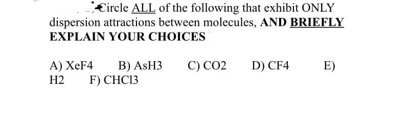 €ircle ALL of the following that exhibit ONLY
dispersion attractions between molecules, AND BRIEFLY
EXPLAIN YOUR CHOICES
С) СО2
B) ASH3
F) CHC13
A) XeF4
D) CF4
E)
Н2
