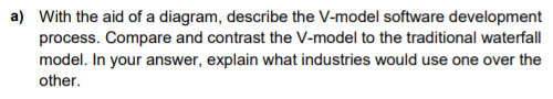 a) With the aid of a diagram, describe the V-model software development
process. Compare and contrast the V-model to the traditional waterfall
model. In your answer, explain what industries would use one over the
other.
