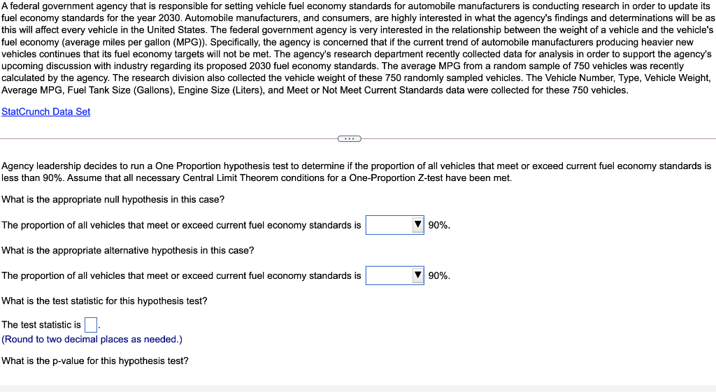 A federal government agency that is responsible for setting vehicle fuel economy standards for automobile manufacturers is conducting research in order to update its
fuel economy standards for the year 2030. Automobile manufacturers, and consumers, are highly interested in what the agency's findings and determinations will be as
this will affect every vehicle in the United States. The federal government agency is very interested in the relationship between the weight of a vehicle and the vehicle's
fuel economy (average miles per gallon (MPG)). Specifically, the agency is concerned that if the current trend of automobile manufacturers producing heavier new
vehicles continues that its fuel economy targets will not be met. The agency's research department recently collected data for analysis in order to support the agency's
upcoming discussion with industry regarding its proposed 2030 fuel economy standards. The average MPG from a random sample of 750 vehicles was recently
calculated by the agency. The research division also collected the vehicle weight of these 750 randomly sampled vehicles. The Vehicle Number, Type, Vehicle Weight,
Average MPG, Fuel Tank Size (Gallons), Engine Size (Liters), and Meet or Not Meet Current Standards data were collected for these 750 vehicles.
StatCrunch Data Set
Agency leadership decides to run a One Proportion hypothesis test to determine if the proportion of all vehicles that meet or exceed current fuel economy standards is
less than 90%. Assume that all necessary Central Limit Theorem conditions for a One-Proportion Z-test have been met.
What is the appropriate null hypothesis in this case?
The proportion of all vehicles that meet or exceed current fuel economy standards is
V 90%.
What is the appropriate alternative hypothesis in this case?
The proportion of all vehicles that meet or exceed current fuel economy standards is
V 90%.
What is the test statistic for this hypothesis test?
The test statistic is.
(Round to two decimal places as needed.)
What is the p-value for this hypothesis test?
