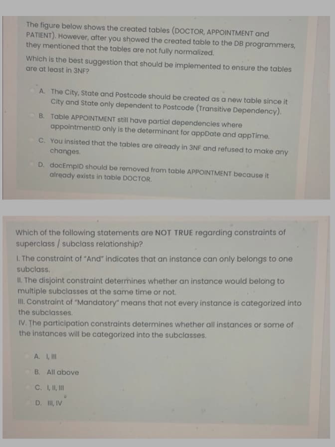 The figure below shows the created tables (DOCTOR, APPOINTMENT and
PATIENT). However, after you showed the created table to the DB programmers,
they mentioned that the tables are not fully normalized.
Which is the best suggestion that should be implemented to ensure the tables
are at least in 3NF?
A. The City, State and Postcode should be created as a new table since it
City and State only dependent to Postcode (Transitive Dependency).
B. Table APPOINTMENT still have partial dependencies where
appointmentID only is the determinant for appDate and appTime.
C. You insisted that the tables are already in 3NF and refused to make any
changes.
D. docEmplD should be removed from table APPOINTMENT because it
already exists in table DOCTOR.
Which of the following statements are NOT TRUE regarding constraints of
superclass / subclass relationship?
I. The constraint of "And" indicates that an instance can only belongs to one
subclass.
II. The disjoint constraint determines whether an instance would belong to
multiple subclasses at the same time or not.
II. Constraint of "Mandatory" means that not every instance is categorized into
the subclasses.
IV. The participation constraints determines whether all instances or some of
the instances will be categorized into the subclasses.
A. I, I
B. All above
C. I, I, II
D. II, IV
