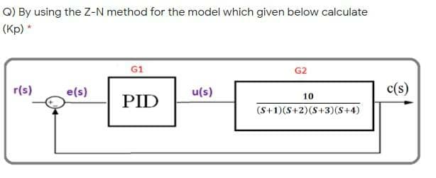 Q) By using the Z-N method for the model which given below calculate
(Kp) *
G1
G2
r(s)
e(s)
u(s)
c(s)
10
PID
(S+1)(S+2)(S+3)(S+4)
