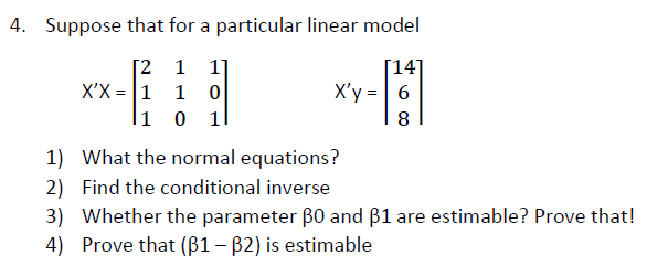 4. Suppose that for a particular linear model
[2 1
X'X = 1
li 0 1l
[14]
X'y =| 6
1]
1
8
1) What the normal equations?
2) Find the conditional inverse
3) Whether the parameter B0 and ß1 are estimable? Prove that!
4) Prove that (B1 – B2) is estimable
