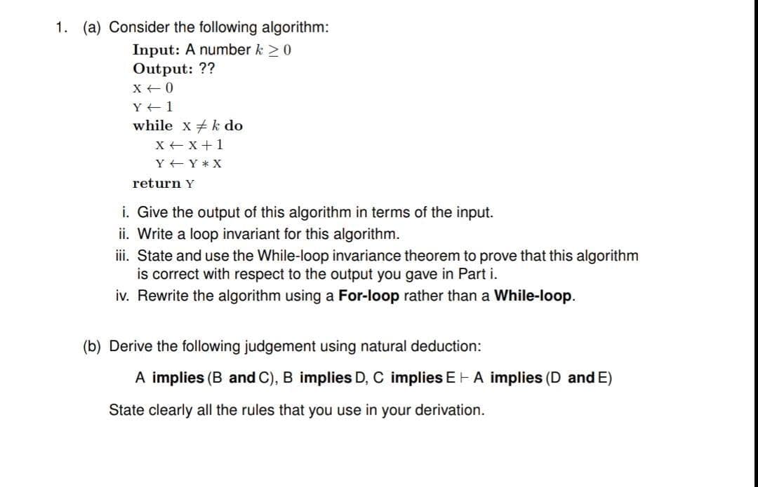 1. (a) Consider the following algorithm:
Input: A number k 20
OUutput: ??
X +0
Y 1
while x k do
X +x+1
Y EY * X
return Y
i. Give the output of this algorithm in terms of the input.
ii. Write a loop invariant for this algorithm.
iii. State and use the While-loop invariance theorem to prove that this algorithm
is correct with respect to the output you gave in Part i.
iv. Rewrite the algorithm using a For-loop rather than a While-loop.
(b) Derive the following judgement using natural deduction:
A implies (B and C), B implies D, C implies EH A implies (D andE)
State clearly all the rules that you use in your derivation.
