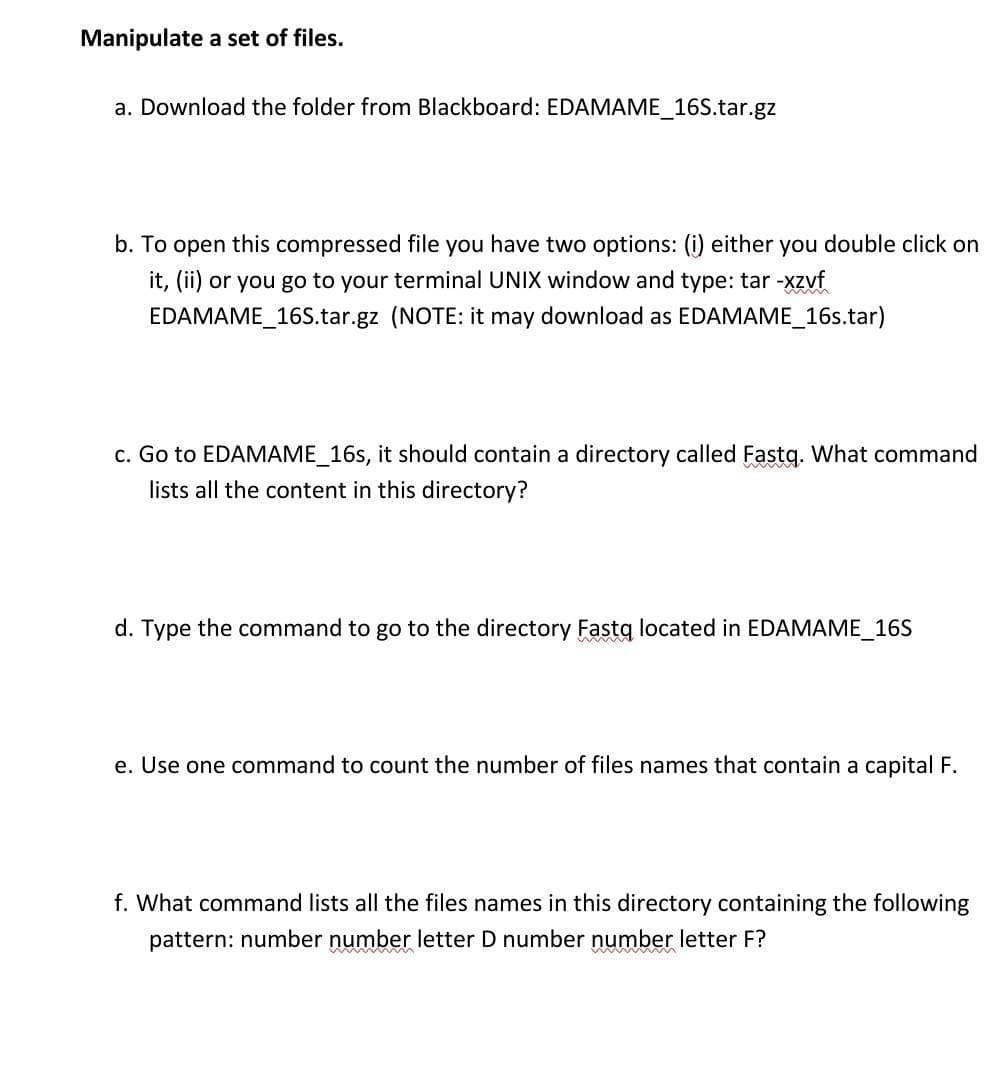 Manipulate a set of files.
a. Download the folder from Blackboard: EDAMAME_16S.tar.gz
b. To open this compressed file you have two options: (i) either you double click on
it, (ii) or you go to your terminal UNIX window and type: tar -xzvf
EDAMAME_16S.tar.gz (NOTE: it may download as EDAMAME_16s.tar)
c. Go to EDAMAME_16s, it should contain a directory called Fastq. What command
lists all the content in this directory?
d. Type the command to go to the directory Fastg located in EDAMAME_16S
e. Use one command to count the number of files names that contain a capital F.
f. What command lists all the files names in this directory containing the following
pattern: number number letter D number number letter F?
