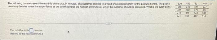 The following data represent the monthly phone use, in minutes, of a customor onrolled in a fraud prevention program for the past 20 months. The phone
company decides to use the upper fence as the cutoff point for the number of minutes at which the customer should be contacted. What is the cutoff point?
530
496
331
467
548
346
511
377
411
415
360
339
363
372
343
477
474
333
610
441
The cutoff point isminutes.
(Round to the nearest minute)
