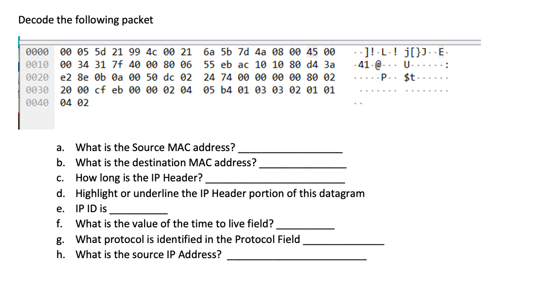 Decode the following packet
00 05 5d 21 99 4c 00 21
00 34 31 7f 40 00 80 06
- ]! -L-! j[}J. -E-
- 41 - @ -
-p.. $t -
0000
6a 5b 7d 4a 08 00 45 00
0010
55 eb ac 10 10 80 d4 Ba
U-
0020
e2 8e Ob Oа 00 50 dc ө2
24 74 00 00 00 00 80 02
0030
20 00 cf eb 00 00 02 04
05 b4 01 03 03 02 01 01
0040
04 02
а.
What is the Source MAC address?
b. What is the destination MAC address?
C.
How long is the IP Header?
d.
Highlight or underline the IP Header portion of this datagram
e. IP ID is
f.
What is the value of the time to live field?
g. What protocol is identified in the Protocol Field
h. What is the source IP Address?
