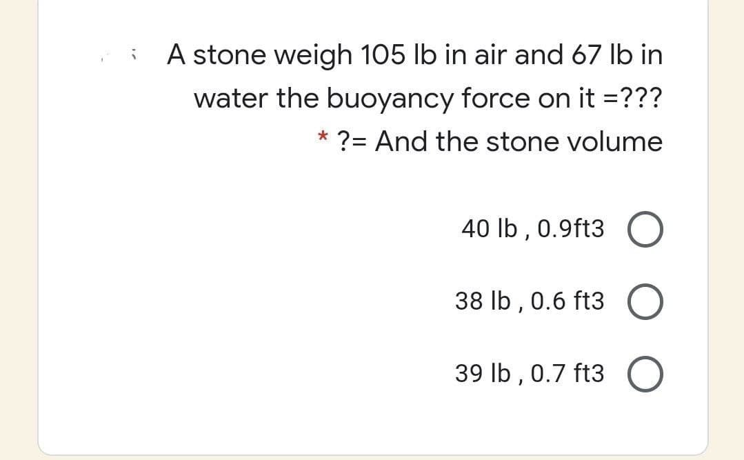 A stone weigh 105 lb in air and 67 Ib in
water the buoyancy force on it =???
*
?= And the stone volume
40 lb , 0.9ft3
38 lb , 0.6 ft3
39 Ib , 0.7 ft3
