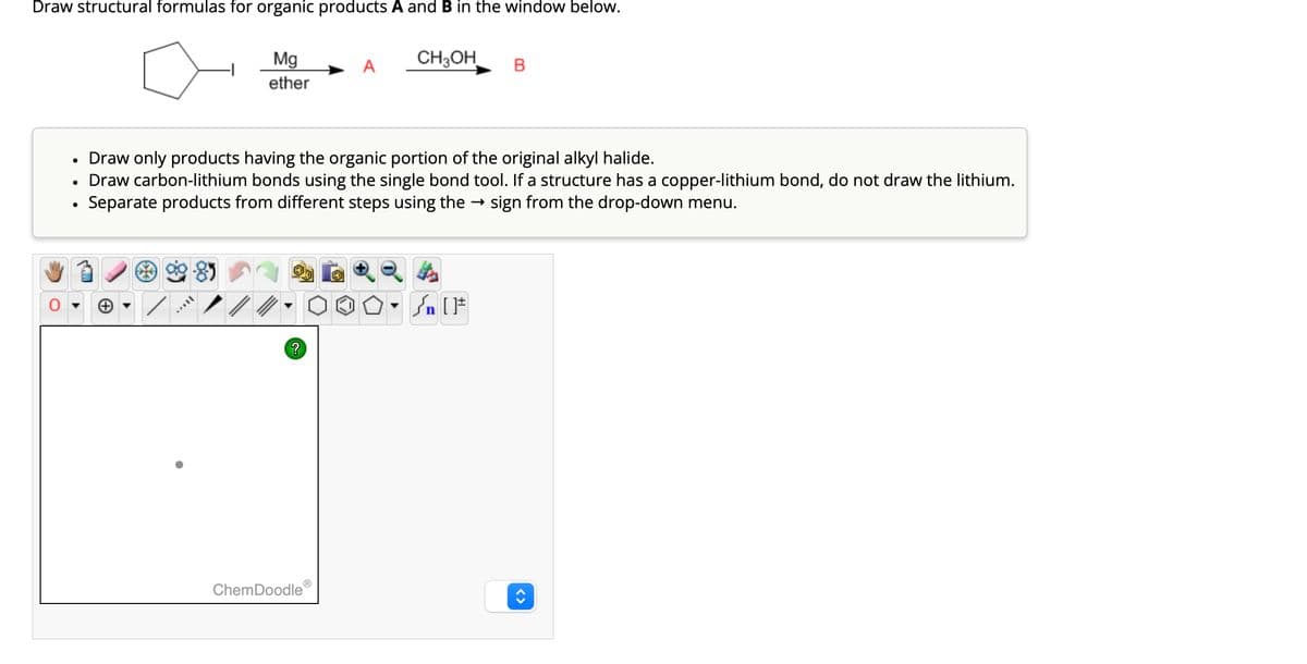 Draw structural formulas for organic products A and B in the window below.
●
●
Mg
ether
-85
?
A
Draw only products having the organic portion of the original alkyl halide.
Draw carbon-lithium bonds using the single bond tool. If a structure has a copper-lithium bond, do not draw the lithium.
Separate products from different steps using the → sign from the drop-down menu.
ChemDoodle
CH3OH
B
• Sn [F