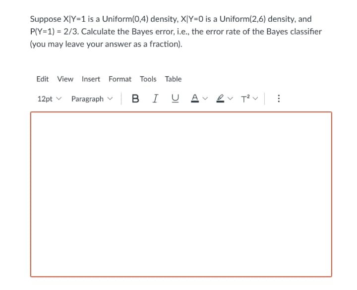 Suppose X|Y=1 is a Uniform(0,4) density, X|Y=0 is a Uniform(2,6) density, and
P(Y=1) = 2/3. Calculate the Bayes error, i.e., the error rate of the Bayes classifier
(you may leave your answer as a fraction).
Edit View Insert Format Tools Table
12pt v Paragraph v
B IUAvev T?v :
