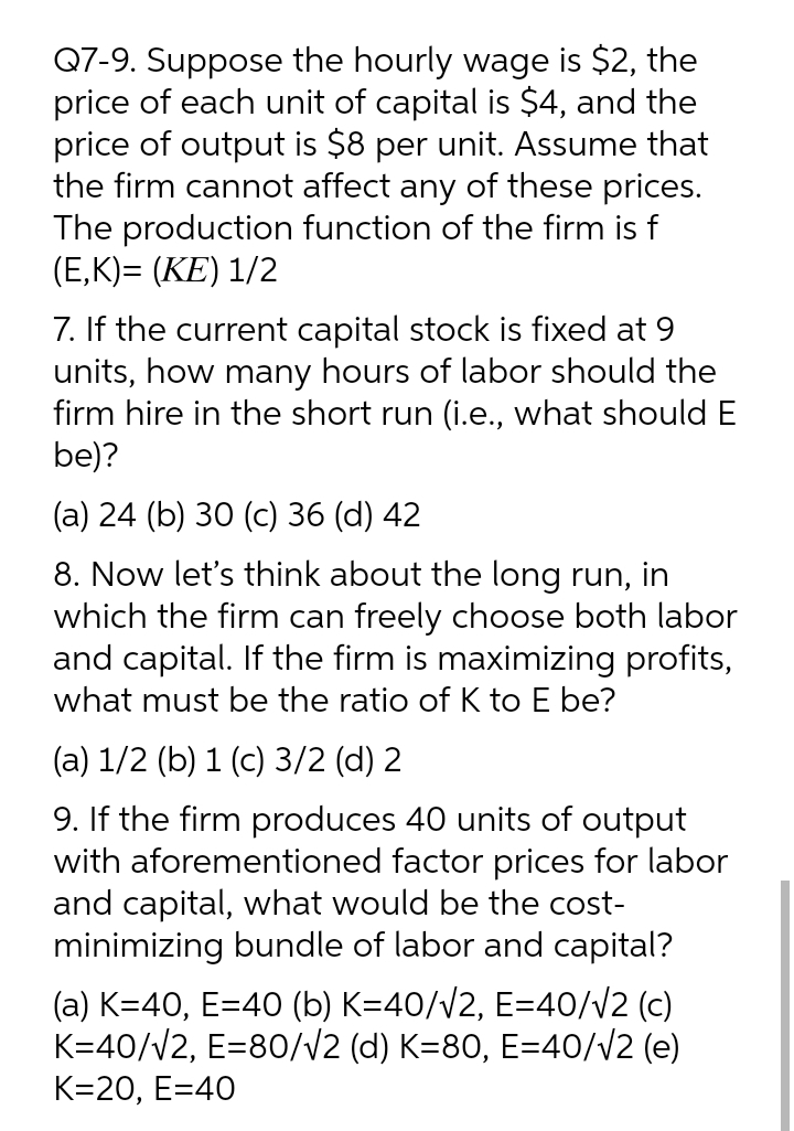 Q7-9. Suppose the hourly wage is $2, the
price of each unit of capital is $4, and the
price of output is $8 per unit. Assume that
the firm cannot affect any of these prices.
The production function of the firm is f
(E,K)= (KE) 1/2
7. If the current capital stock is fixed at 9
units, how many hours of labor should the
firm hire in the short run (i.e., what should E
be)?
(a) 24 (b) 30 (c) 36 (d) 42
8. Now let's think about the long run, in
which the firm can freely choose both labor
and capital. If the firm is maximizing profits,
what must be the ratio of K to E be?
(a) 1/2 (b) 1 (c) 3/2 (d) 2
9. If the firm produces 40 units of output
with aforementioned factor prices for labor
and capital, what would be the cost-
minimizing bundle of labor and capital?
(a) K=40, E=40 (b) K=40/v2, E=40//2 (c)
K=40/V2, E=80//2 (d) K=80, E=40/V2 (e)
K=20, E=40
