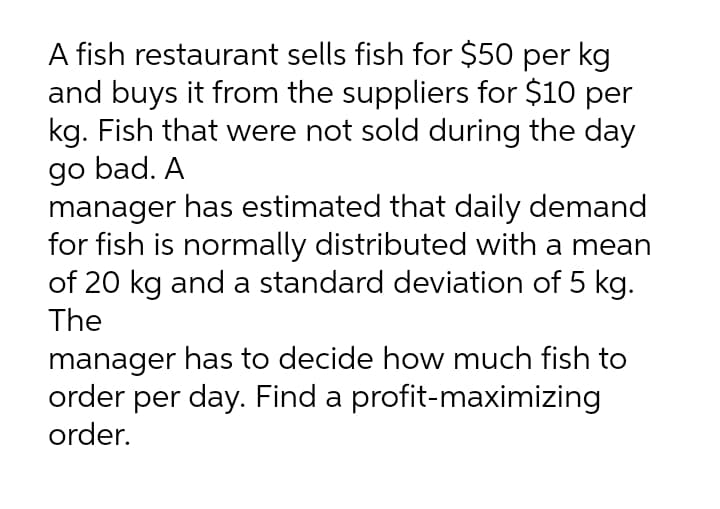 A fish restaurant sells fish for $50 per kg
and buys it from the suppliers for $10 per
kg. Fish that were not sold during the day
go bad. A
manager has estimated that daily demand
for fish is normally distributed with a mean
of 20 kg and a standard deviation of 5 kg.
The
manager has to decide how much fish to
order per day. Find a profit-maximizing
order.
