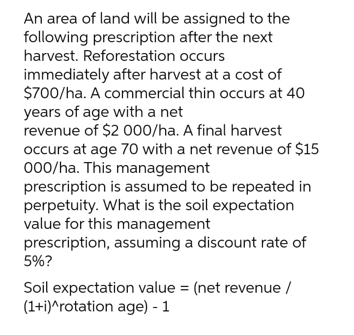 An area of land will be assigned to the
following prescription after the next
harvest. Reforestation occurs
immediately after harvest at a cost of
$700/ha. A commercial thin occurs at 40
years of age with a net
revenue of $2 000/ha. A final harvest
occurs at age 70 with a net revenue of $15
000/ha. This management
prescription is assumed to be repeated in
perpetuity. What is the soil expectation
value for this management
prescription, assuming a discount rate of
5%?
Soil expectation value = (net revenue /
(1+i)^rotation age) - 1
