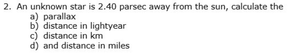 2. An unknown star is 2.40 parsec away from the sun, calculate the
a) parallax
b) distance in lightyear
c) distance in km
d) and distance in miles
