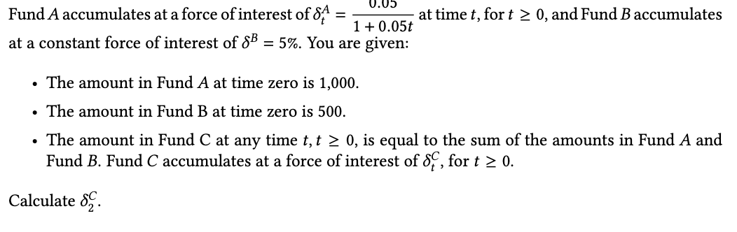 0.05
Fund A accumulates at a force of interest of 8
at time t, for t > 0, and Fund B accumulates
1+ 0.05t
at a constant force of interest of 85 = 5%. You are given:
The amount in Fund A at time zero is 1,000.
• The amount in Fund B at time zero is 500.
• The amount in Fund C at any time t, t > 0, is equal to the sum of the amounts in Fund A and
Fund B. Fund C accumulates at a force of interest of 8, fort > 0.
Calculate 8.
