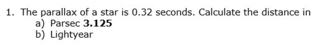 1. The parallax of a star is 0.32 seconds. Calculate the distance in
a) Parsec 3.125
b) Lightyear
