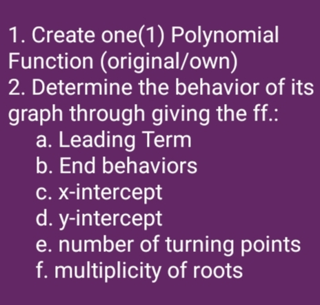 1. Create one(1) Polynomial
Function (original/own)
2. Determine the behavior of its
graph through giving the ff.:
a. Leading Term
b. End behaviors
C. X-intercept
d. y-intercept
e. number of turning points
f. multiplicity of roots
