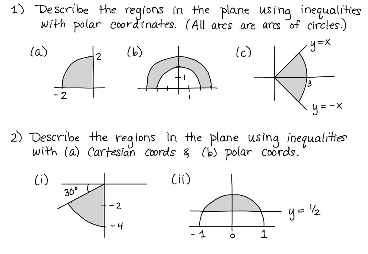 1) Describe the regions in the plane Using inequalities
with polar Coordinates. (All ares are arcs of circles.)
y=X
la)
(6)
(c)
2
13
- 2
y = -x
X-
2) Describe the regions in the plane using inequalities
with (a) Cartesian coords & (b) polar coords.
(i)
(ii)
30°
- 2
y= 2
-4
- 1
1
