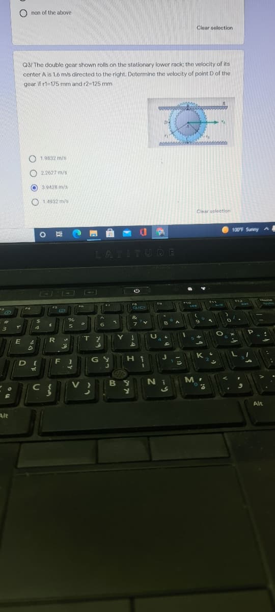 O non of the above
Clear selection
Q3/ The double gear shown rolls on the stationary lower rack; the velocity of its
center A is 1.6 m/s directed to the right. Determine the velocity of point D of the
gear if r1=175 mm and r2-125 mm
O 1.9832 m/s
O 2.2627 m/s
O 3.9428 m/s
O 1.4932 m/s
Clear selection
100F Sunny a
LATITUDE
トア
う
F12
F10
F4
PUL
GLIC
144
#3
フ
T.
F 1
G S
Hi
V }
B Y
Ni
Alt
Alt
