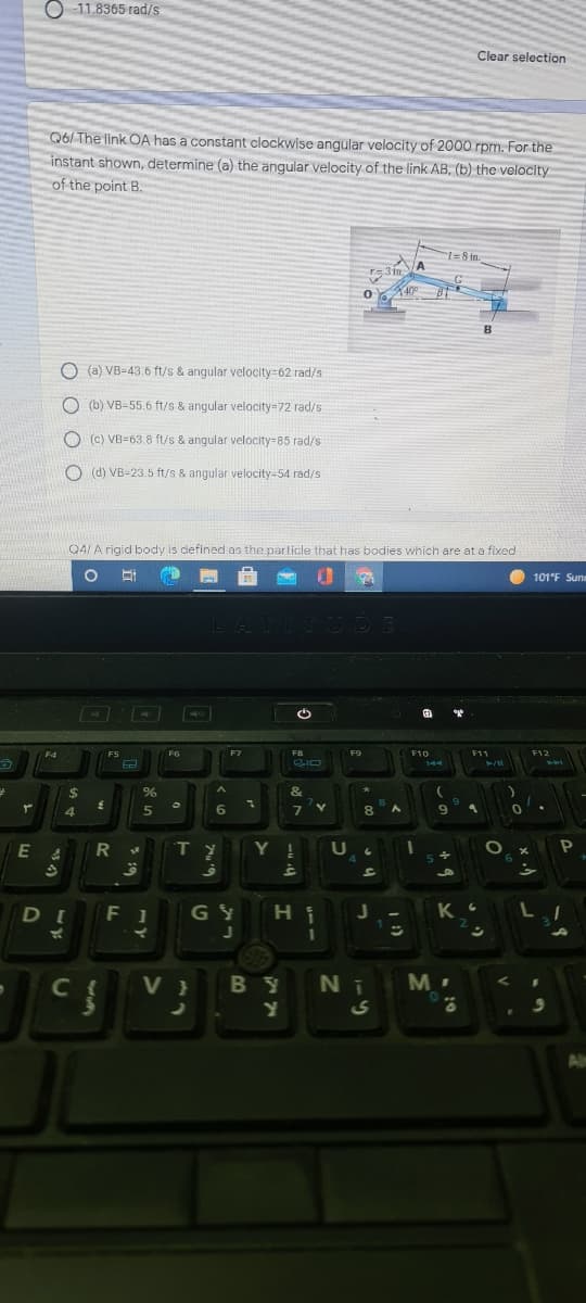 O 11.8365 rad/s
Clear selection
Q6/ The link OA has a constant clockwise angular velocity of 2000 rpm. For the
instant shown, determine (a) the angular velocity of the link AB, (b) the velocity
of the point B.
1%=8 in.
A
3 in
40
B
O (a) VB-43.6 ft/s & angular velocity=62 rad/s
O (b) VB-55.6 ft/s & angular velocity=72 rad/s
O (c) VB-63.8 ft/s & angular velocity-85 rad/s
O (d) VB-23.5 ft/s & angular velocity-54 rad/s
Q4/ A rigid body is defined as the parlicle that has bodies which are at a fixed
101°F Sunn
LATITUDE
F4
FS
F6
F7
F8
F9
F10
F11
F12
144
%24
&
4.
5
6
Y !
s +
DI
F 1
G Y
V }
B Y
Ni
M.
Al
