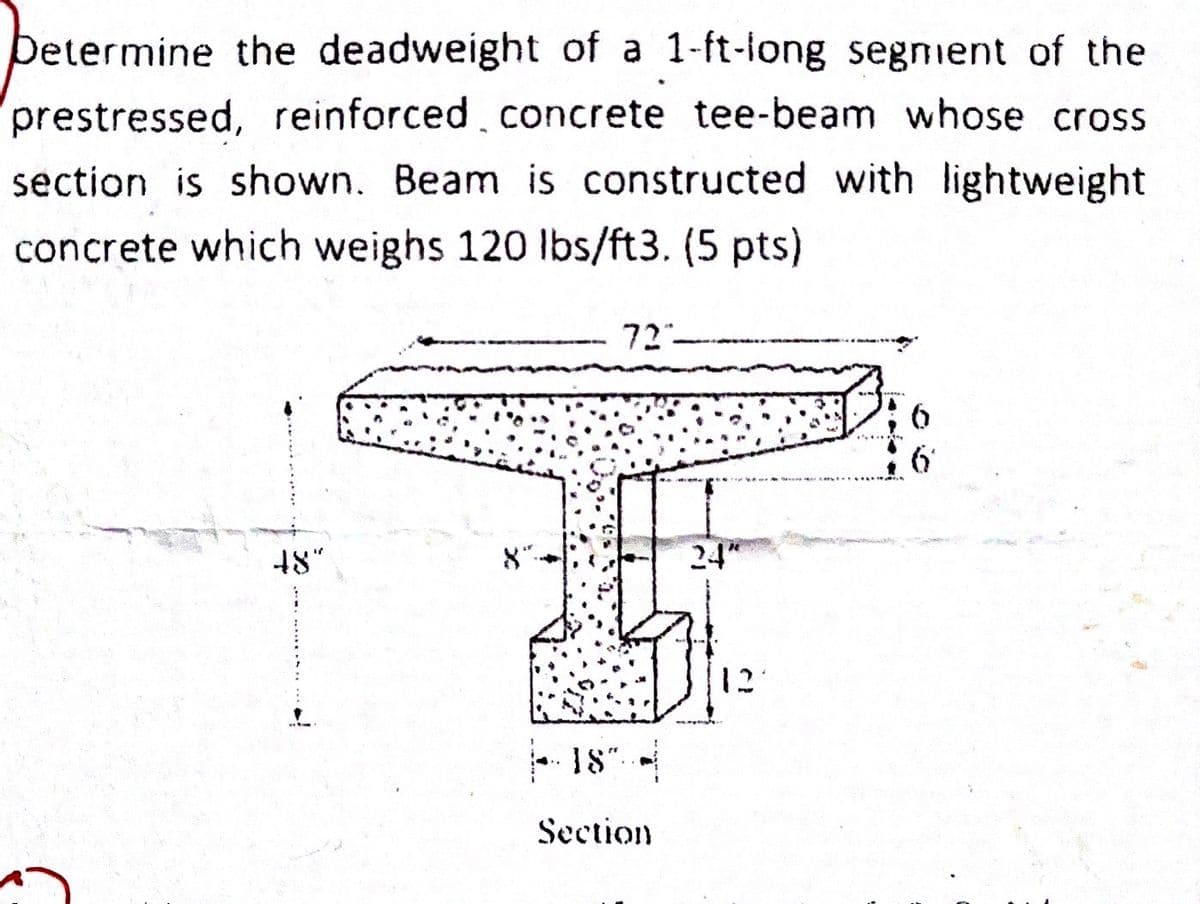 pe
Determine the deadweight of a 1-ft-long segment of the
prestressed, reinforced concrete tee-beam whose cross
section is shown. Beam is constructed with lightweight
concrete which weighs 120 lbs/ft3. (5 pts)
48"
8″
72
-18" -
Section
24"
12
6
6