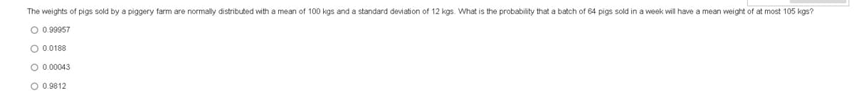 The weights of pigs sold by a piggery farm are normally distributed with a mean of 100 kgs and a standard deviation of 12 kgs. What is the probability that a batch of 64 pigs sold in a week will have a mean weight of at most 105 kgs?
O 0.99957
O 0.0188
O 0.00043
O 0.9812