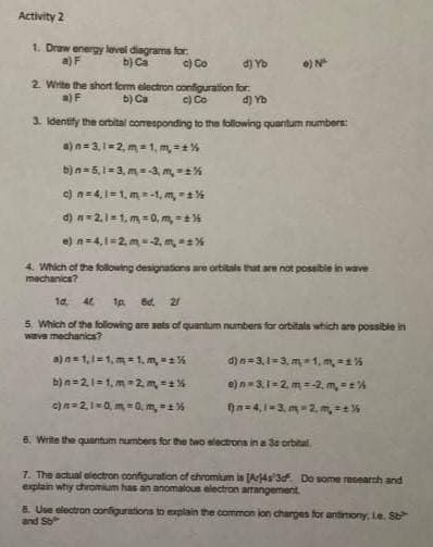 Activity 2
1. Draw energy level diagrams for
a) F
b) Ca
c) Co
d) Yo
2. Write the short form electron configuration for
a) F
b) Ca
c) Co
4) Yo
3. Identify the orbital corresponding to the following quantum numbers:
a) n=3,1-2, m= 1, m, **%
b) n=5,1=3, m=-3, m, ==%
c) n = 4,1=1, m = -1, m,-%
d) n = 2.1=1, m = 0, m,-%
e) n=4,1=2, m = -2, m, 1%
•) N
4. Which of the following designations are orbitals that are not possible in wave
machanics?
1d. 46 1p Bd. 2
5. Which of the following are sets of quantum numbers for orbitals which are possible in
wave mechanica?
a) n=1,1-1,m=1, m, *1%
b) n=2,1-1,m=2 m₂ = 1%
c) n=2,1-0, m,-0. m, ==%
d) n=3,1-3, m=1, m, 1%
e) n=3,1=2, m = -2. m, ==%
fa-4,1-3m-2,m₂ = %
6. Write the quantum numbers for the two electrons in a 36 orbital
7. The actual electron configuration of chromium is [Ar4s 3df. Do some research and
explain why chromium has an anomalous electron arrangement.
8. Use electron configurations to explain the common ion charges for antimony, Le. Sb
and S