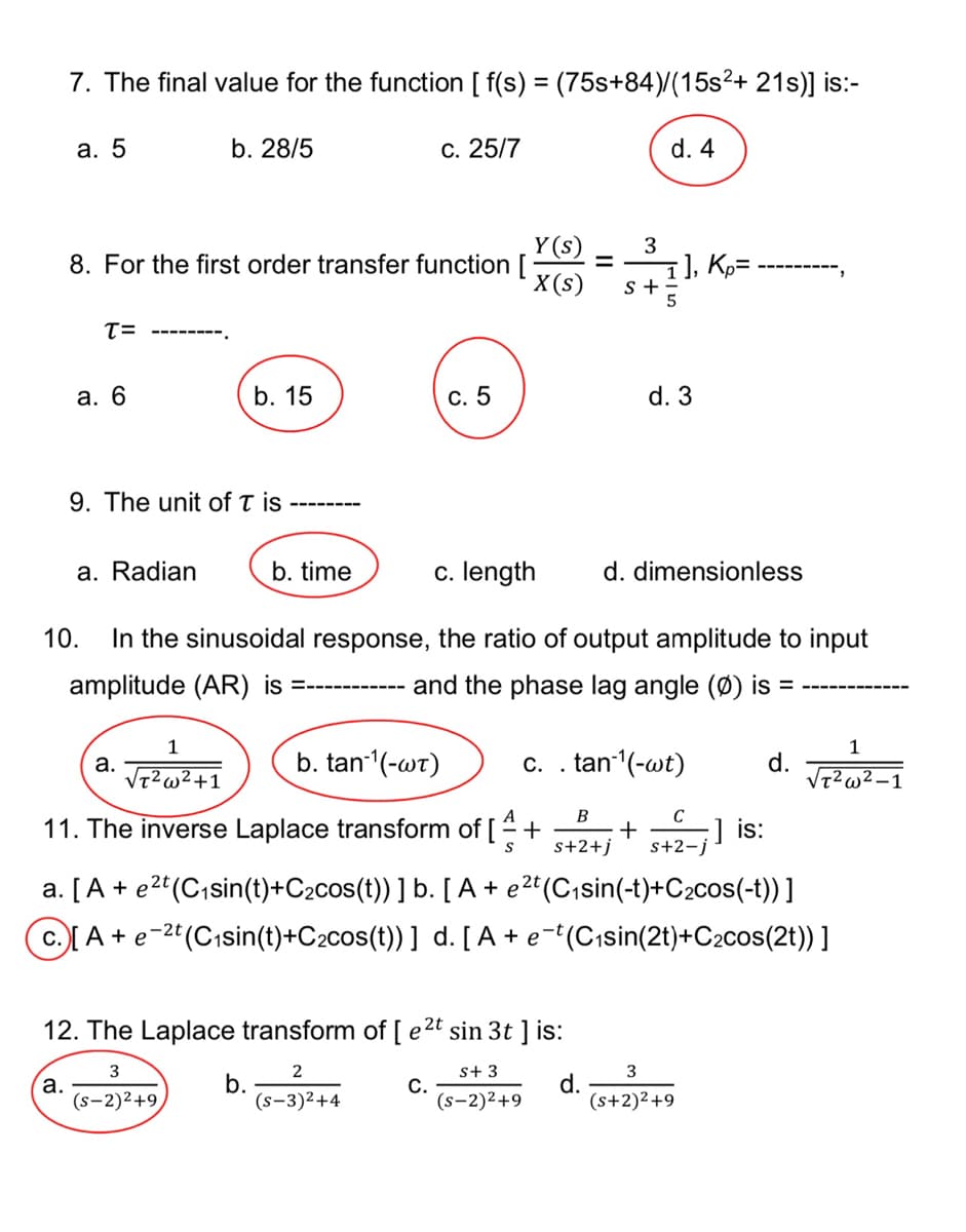 7. The final value for the function [ f(s) = (75s+84)/(15s²+ 21s)] is:-
a. 5
b. 28/5
c. 25/7
d. 4
Y(s)
3
8. For the first order transfer function [ =
1], K₂=
X(s)
S+
T=
a. 6
b. 15
C. 5
d. 3
9. The unit of T is
a. Radian
b. time
c. length d. dimensionless
10. In the sinusoidal response, the ratio of output amplitude to input
and the phase lag angle (Ø) is =
amplitude (AR) is
=‒‒‒‒‒‒‒‒‒‒‒
a.
1
√T² w²+1
b. tan-¹(-wt)
c. . tan-¹(-wt)
d.
1
√T²w²-1
11. The inverse Laplace transform of [+ + ;] is:
B
s+2+j
C
s+2-j
a. [A + e²t (C₁sin(t)+C₂cos(t)) ] b. [A + e²t (C₁sin(-t)+C₂cos(-t))]
C. [A + e-2t (C₁sin(t)+C₂cos(t))] d. [A + e¯t(C₁sin(2t)+C₂cos(2t)) ]
12. The Laplace transform of [ e²t sin 3t ] is:
3
2
S+ 3
3
a.
b.
C.
d.
(S-2)2+9
(S-3)²+4
(S-2)²+9
(s+2)²+9