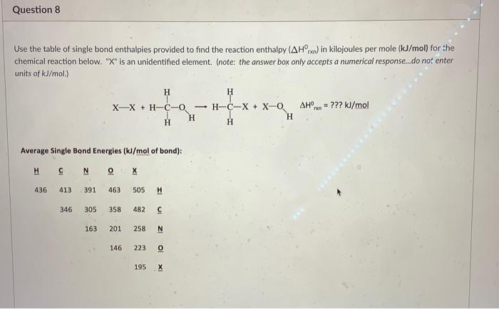 Question 8
Use the table of single bond enthalpies provided to find the reaction enthalpy (AHOn) in kilojoules per mole (kJ/mol) for the
chemical reaction below. "X" is an unidentified element. (note: the answer box only accepts a numerical response.do not enter
units of kJ/mol.)
H
X-X + H-C-o
Н-С—Х + Х-О
AHO
= ??? kJ/mol
H.
H.
Average Single Bond Energies (kJ/mol of bond):
H C N
O X
436
413
391
463
505
H
346
305
358
482
163
201
258
146
223
195
X
