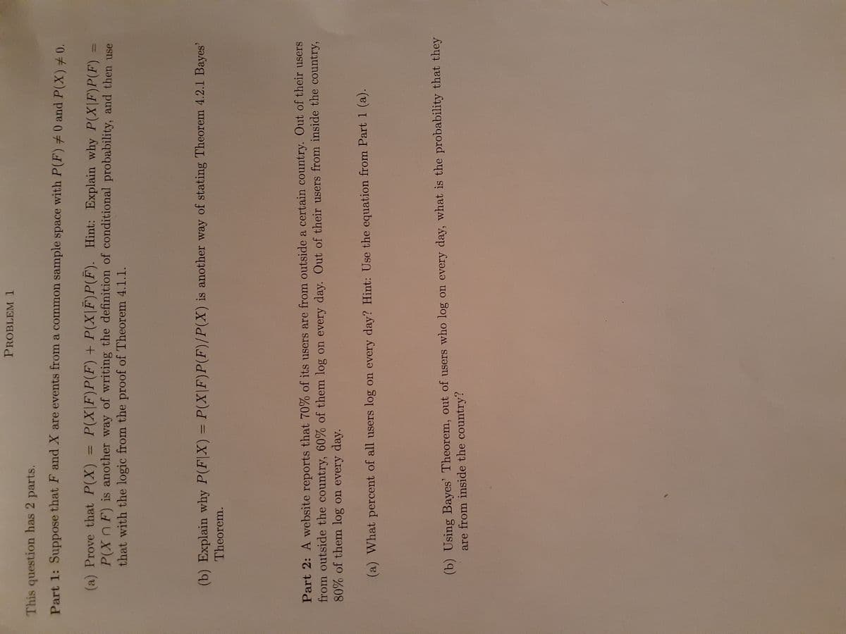 PROBLEM
This question has 2 parts.
Part 1: Suppose that F and X are events from a common sample space with P(F) 0 and P(X) 0.
P(X\F)P(F) + P(X|F)P(F). Hint: Explain why P(X|F)P(F)
(a) Prove that P(X)
P(XnF) is another way of writing the definition of conditional probability, and then use
that with the logic from the proof of Theorem 4.1.1.
||
%3D
(b) Explain why P(F|X) = P(X|F)P(F)/P(X) is another way of stating Theorem 4.2.1 Bayes'
Theorem.
%3D
Part 2: A website reports that 70% of its users are from outside a certain country. Out of their users
from outside the country, 60% of them log on every day. Out of their users from inside the country,
80% of them log on every day.
(a) What percent of all users log on every day? Hint: Use the equation from Part 1 (a).
(b) Using Bayes' Theorem, out of users who log on every day, what is the probability that they
are from inside the country?
