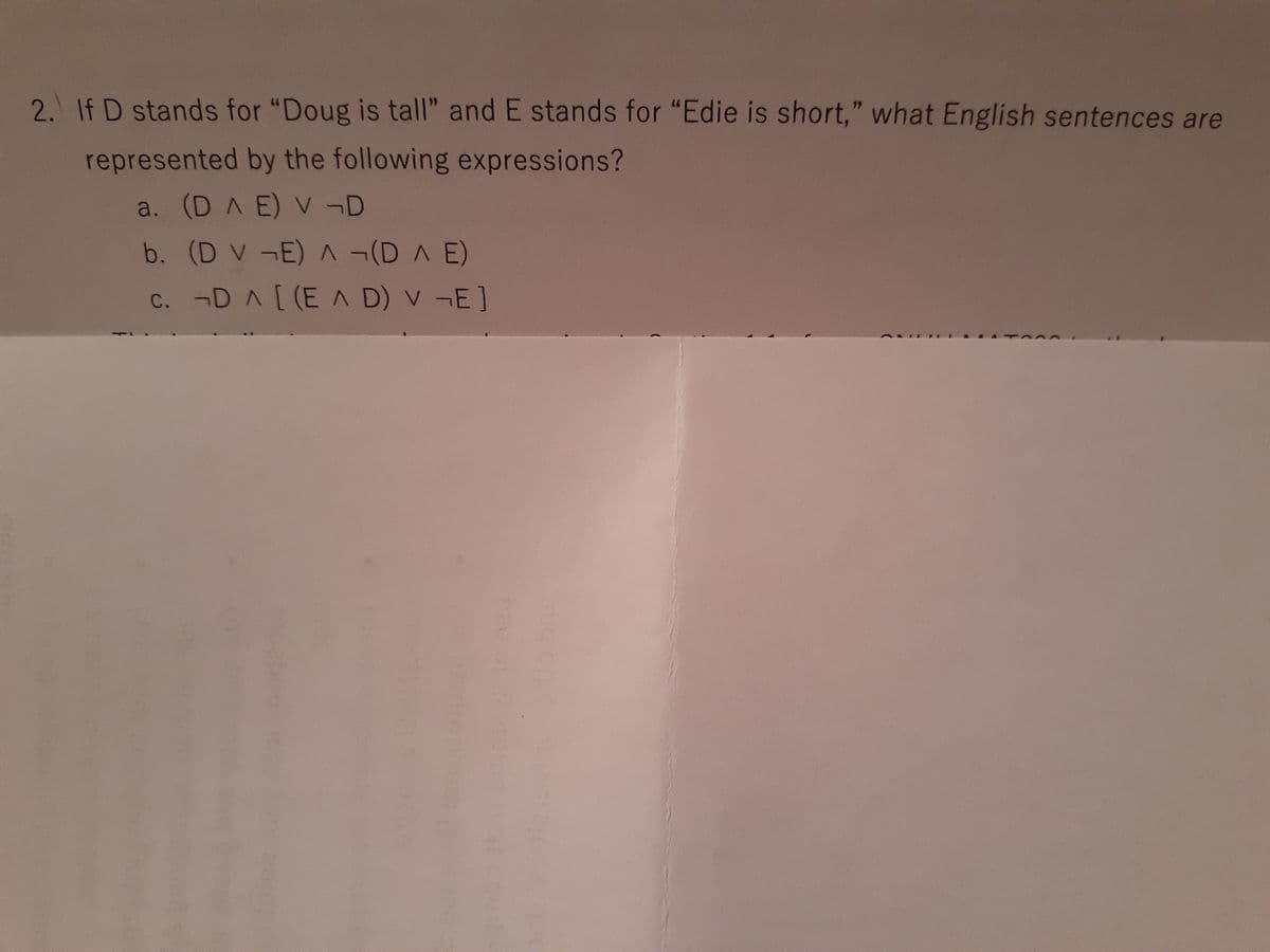 2. If D stands for "Doug is tall" and E stands for "Edie is short," what English sentences are
represented by the following expressions?
a. (D A E) V -D
b. (D V -E) (DA E)
c. ¬D A[(E A D) V -E]
