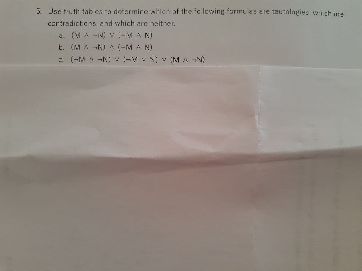 **Problem 5: Logical Evaluation Using Truth Tables**

Evaluate the following logical formulas using truth tables to categorize each as a tautology, a contradiction, or neither:

a. \( (M \land \neg N) \lor (\neg M \land N) \)

b. \( (M \land \neg N) \lor (\neg M \land N) \)

c. \( (\neg M \land \neg N) \lor (\neg M \lor N) \lor (M \land \neg N) \)