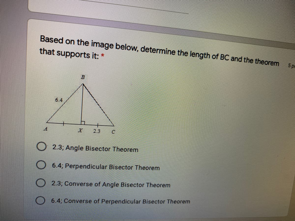 Based on the image below, determine the length of BC and the theorem
that supports it: *
5 po
B
6.4
2.3
O 2.3; Angle Bisector Theorem
O 6.4; Perpendicular Bisector Theorem
O 2.3; Converse of Angle Bisector Theorem
O 6.4; Converse of Perpendicular Bisector Theorem
