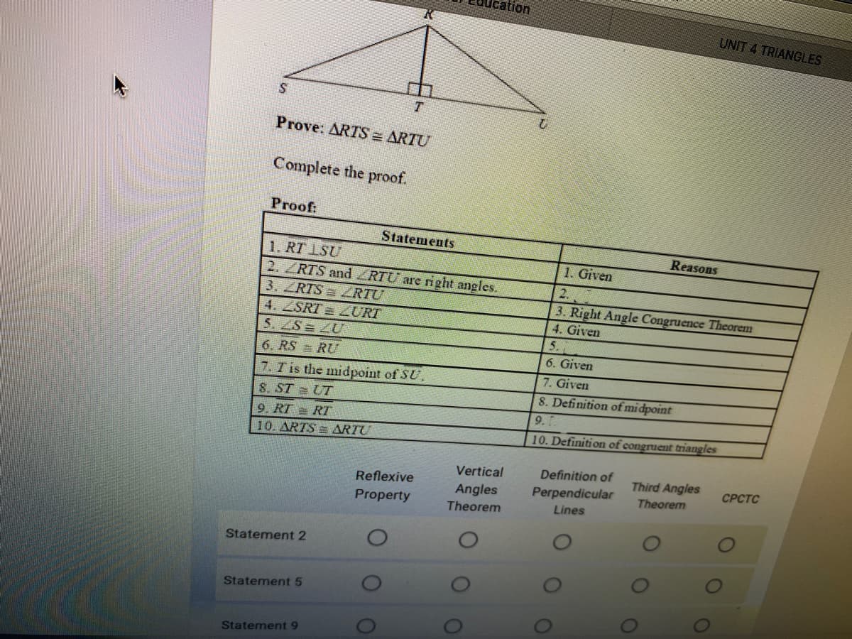 ation
UNIT 4 TRIANGLES
T.
Prove: ARTS = ARTU
Complete the proof.
Proof:
Statements
Reasons
1. RT 1SU
2. ZRTS and RTU are right angles.
3. ZRTS RTU
4. ZSRT = URI
5. ZS= ZU
1. Given
2.
3. Right Angle Congruence Theorem
4. Given
5.
6. RS = RU
6. Given
7. T is the midpoint of SU.
7. Given
S. ST = UT
8. Definition of midpoint
9.
9. RT = RT
10. ARTS = ARTU
10. Definition of congruent triangles
Vertical
Definition of
Third Angles
Reflexive
СРСТC
Angles
Perpendicular
Theorem
Property
Theorem
Lines
Statement 2
Statement 5
Statement 9

