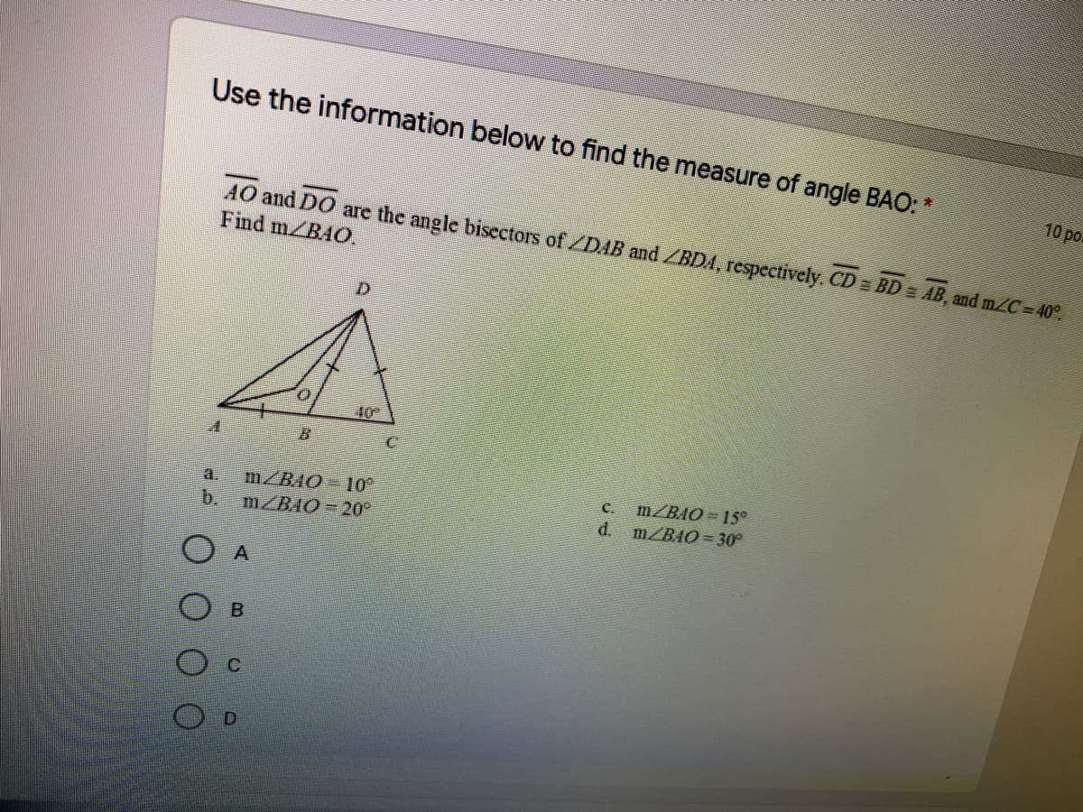Use the information below to find the measure of angle BAO: *
10 po
AO and DO are the angle bisectors of DAB and /BDA, respectively. CD = BD = AB, and m/C=40°.
Find m BAO.
D.
m/BAO- 10
b.
MZBAO 20
C.
m/BAO = 15o
a.
d. m/BAO= 30°
O A
