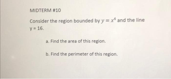 MIDTERM #10
Consider the region bounded by y = ** and the line
y = 16.
a. Find the area of this region.
b. Find the perimeter of this region.