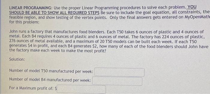 LINEAR PROGRAMMING: Use the proper Linear Programming procedures to solve each problem. YOU
SHOULD BE ABLE TO SHOW ALL REQUIRED STEPS Be sure to include the goal equation, all constraints, the
feasible region, and show testing of the vertex points. Only the final answers gets entered on MyOpenMath
for this problem:
John runs a factory that manufactures food blenders. Each T50 takes 6 ounces of plastic and 4 ounces of
metal. Each B4 requires 4 ounces of plastic and 6 ounces of metal. The factory has 224 ounces of plastic,
276 ounces of metal available, and a maximum of 20 T50 models can be built each week. If each T50
generates $4 in profit, and each B4 generates $2, how many of each of the food blenders should John have
the factory make each week to make the most profit?
Solution:
Number of model T50 manufactured per week:
Number of model B4 manufactured per week:
For a Maximum profit of: $